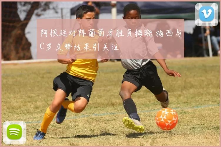 阿根廷对阵葡萄牙胜负揭晓 梅西与C罗交锋结果引关注