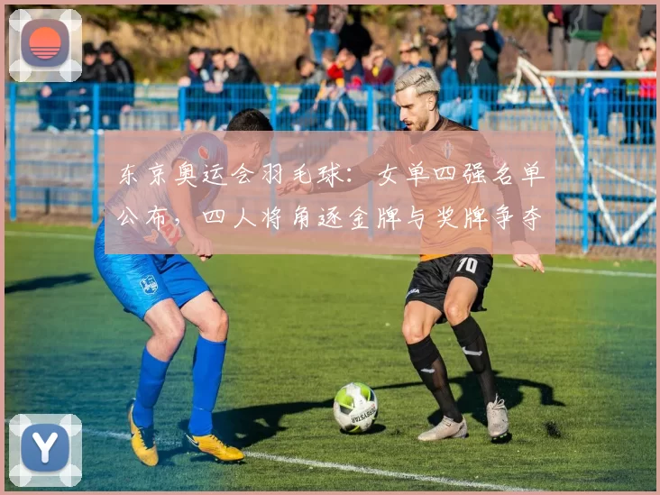 东京奥运会羽毛球:女单四强名单公布,四人将角逐金牌与奖牌争夺看点