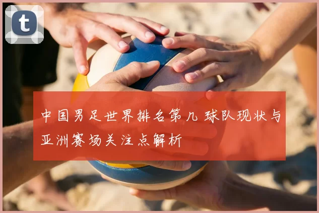 中国男足世界排名第几 球队现状与亚洲赛场关注点解析