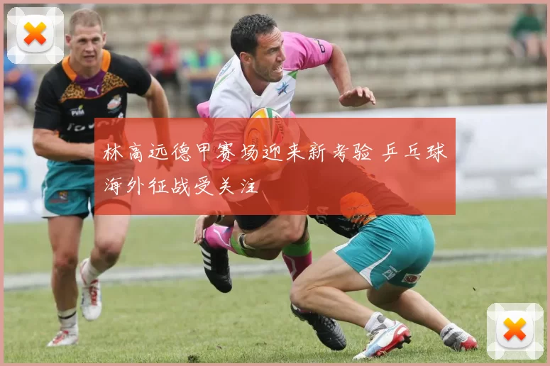 林高远德甲赛场迎来新考验 乒乓球海外征战受关注