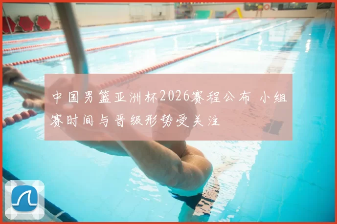 中国男篮亚洲杯2026赛程公布 小组赛时间与晋级形势受关注