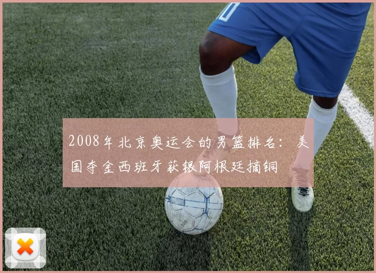 2008年北京奥运会的男篮排名：美国夺金西班牙获银阿根廷摘铜