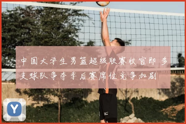 中国大学生男篮超级联赛收官即 多支球队争夺季后赛席位竞争加剧