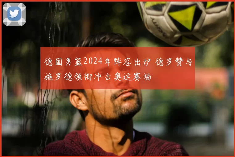 德国男篮2024年阵容出炉 德罗赞与施罗德领衔冲击奥运赛场
