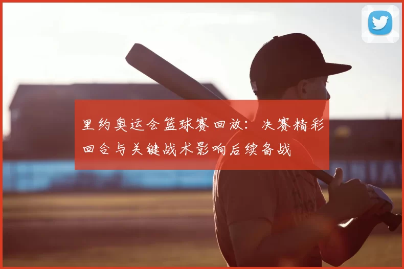里约奥运会篮球赛回放：决赛精彩回合与关键战术影响后续备战