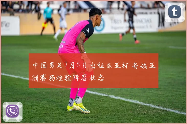 中国男足7月5日出征东亚杯 备战亚洲赛场检验阵容状态