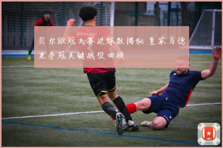 贝尔欧冠决赛进球数揭秘 皇家马德里夺冠关键战役回顾