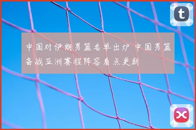 中国对伊朗男篮名单出炉 中国男篮备战亚洲赛程阵容看点更新
