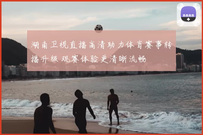 湖南卫视直播高清助力体育赛事转播升级 观赛体验更清晰流畅