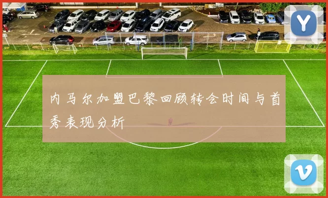 内马尔加盟巴黎回顾转会时间与首秀表现分析