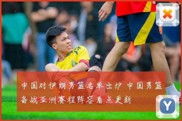 中国对伊朗男篮名单出炉 中国男篮备战亚洲赛程阵容看点更新