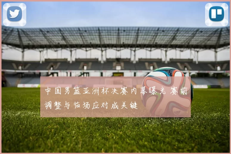 中国男篮亚洲杯决赛内幕曝光 赛前调整与临场应对成关键