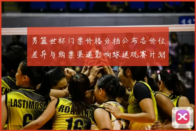 男篮世杯门票价格分档公布各价位差异与购票渠道影响球迷观赛计划