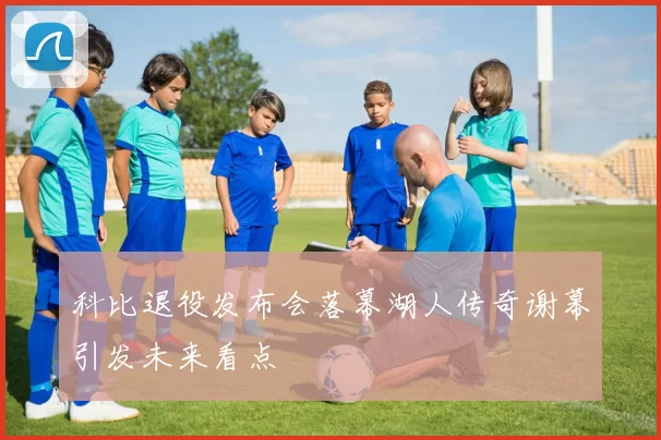 科比退役发布会落幕湖人传奇谢幕引发未来看点