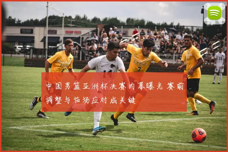 中国男篮亚洲杯决赛内幕曝光 赛前调整与临场应对成关键