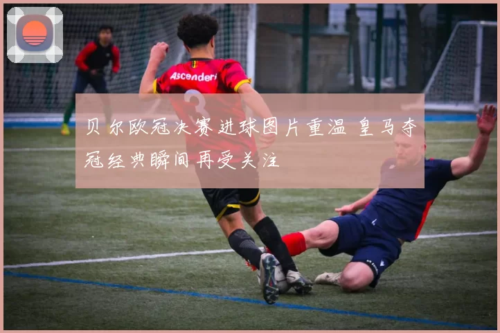 贝尔欧冠决赛进球图片重温 皇马夺冠经典瞬间再受关注
