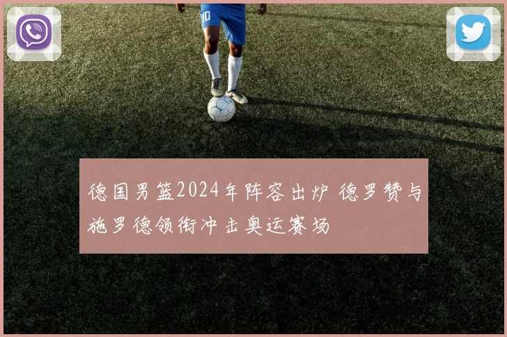 德国男篮2024年阵容出炉 德罗赞与施罗德领衔冲击奥运赛场
