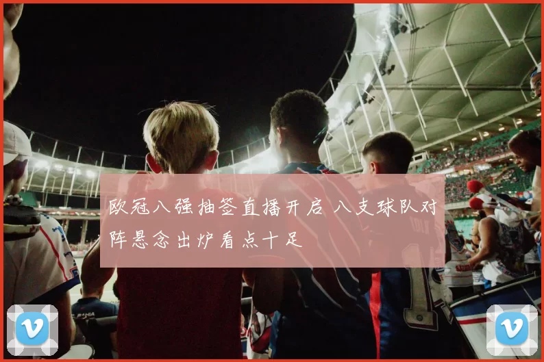 欧冠八强抽签直播开启 八支球队对阵悬念出炉看点十足