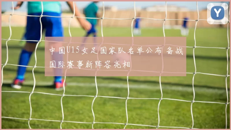 中国U15女足国家队名单公布 备战国际赛事新阵容亮相