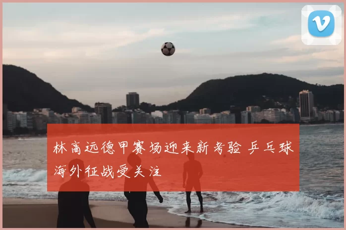 林高远德甲赛场迎来新考验 乒乓球海外征战受关注