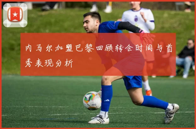 内马尔加盟巴黎回顾转会时间与首秀表现分析