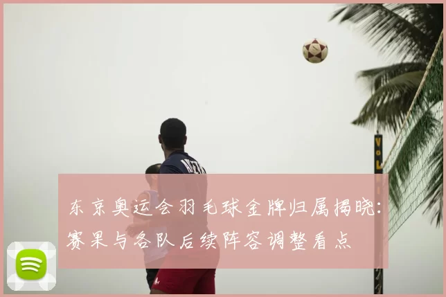 东京奥运会羽毛球金牌归属揭晓:赛果与各队后续阵容调整看点