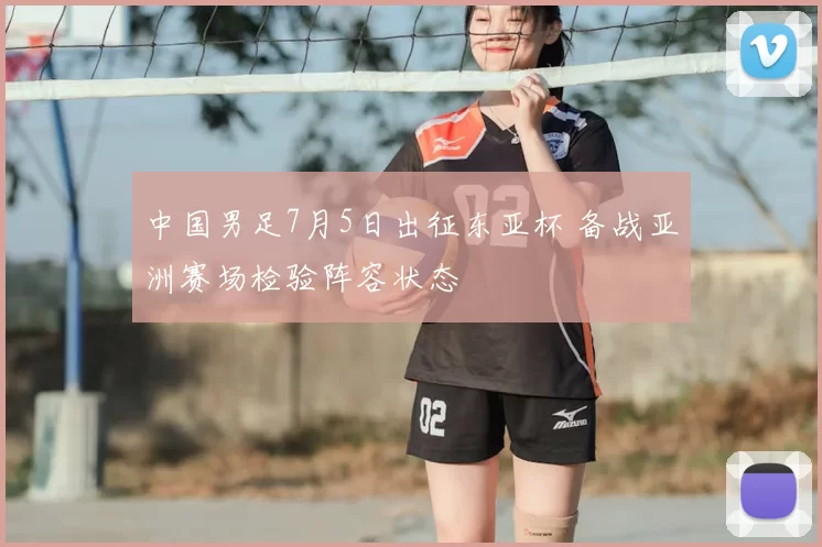 中国男足7月5日出征东亚杯 备战亚洲赛场检验阵容状态