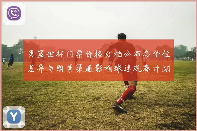 男篮世杯门票价格分档公布各价位差异与购票渠道影响球迷观赛计划