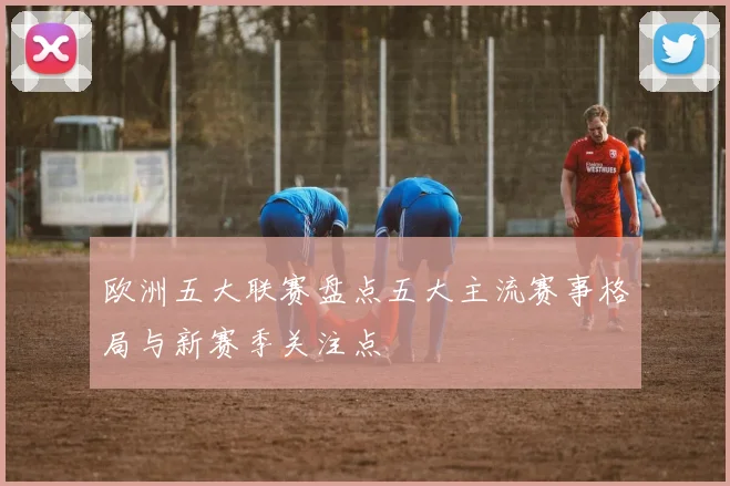 欧洲五大联赛盘点五大主流赛事格局与新赛季关注点