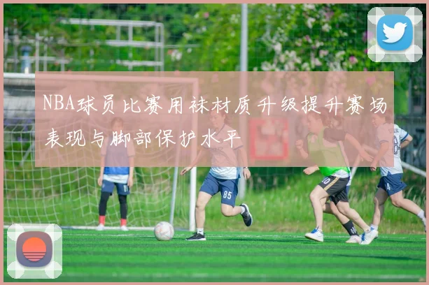 NBA球员比赛用袜材质升级提升赛场表现与脚部保护水平