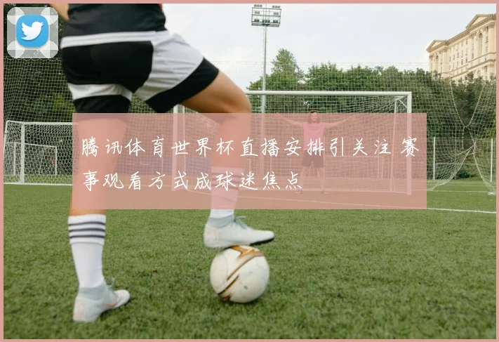 腾讯体育世界杯直播安排引关注 赛事观看方式成球迷焦点