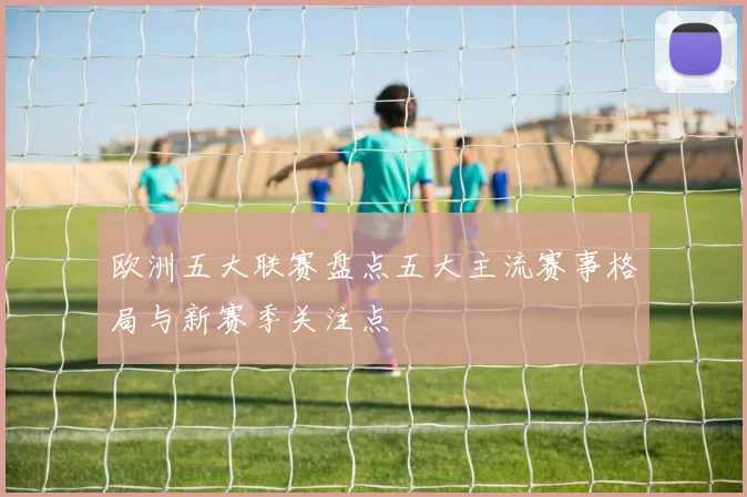 欧洲五大联赛盘点五大主流赛事格局与新赛季关注点